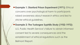 Example 1: Stanford Prison Experiment (1971): Ethical
concerns over psychological harm to participants
raised awareness about research ethics and led to
stricter ethical guidelines.
Example 2: The Tuskegee Syphilis Study (1932-1972):
U.S. Public Health Service’s failure to obtain informed
consent led to severe consequences and the
establishment of ethical regulations such as the
Belmont Report.
 