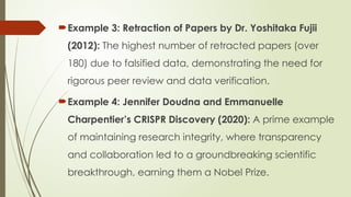 Example 3: Retraction of Papers by Dr. Yoshitaka Fujii
(2012): The highest number of retracted papers (over
180) due to falsified data, demonstrating the need for
rigorous peer review and data verification.
Example 4: Jennifer Doudna and Emmanuelle
Charpentier’s CRISPR Discovery (2020): A prime example
of maintaining research integrity, where transparency
and collaboration led to a groundbreaking scientific
breakthrough, earning them a Nobel Prize.
 
