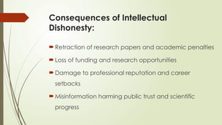 Consequences of Intellectual
Dishonesty:
 Retraction of research papers and academic penalties
 Loss of funding and research opportunities
 Damage to professional reputation and career
setbacks
 Misinformation harming public trust and scientific
progress
 