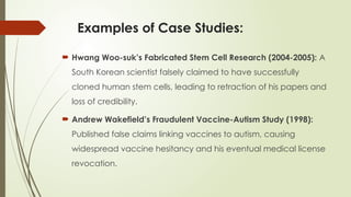 Examples of Case Studies:
 Hwang Woo-suk’s Fabricated Stem Cell Research (2004-2005): A
South Korean scientist falsely claimed to have successfully
cloned human stem cells, leading to retraction of his papers and
loss of credibility.
 Andrew Wakefield’s Fraudulent Vaccine-Autism Study (1998):
Published false claims linking vaccines to autism, causing
widespread vaccine hesitancy and his eventual medical license
revocation.
 