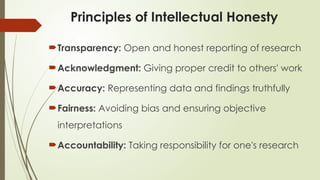 Principles of Intellectual Honesty
Transparency: Open and honest reporting of research
Acknowledgment: Giving proper credit to others' work
Accuracy: Representing data and findings truthfully
Fairness: Avoiding bias and ensuring objective
interpretations
Accountability: Taking responsibility for one's research
 