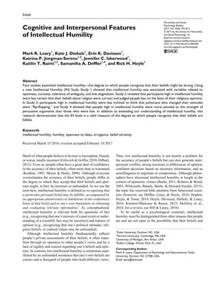 https://doi.org/10.1177/0146167217697695
Personality and Social
Psychology Bulletin
2017, Vol. 43(6) 793­–813
© 2017 by the Society for Personality
and Social Psychology, Inc
Reprints and permissions:
sagepub.com/journalsPermissions.nav
DOI: 10.1177/0146167217697695
journals.sagepub.com/home/pspb
Article
Much of what people believe to be true is incomplete, biased,
or worse, totally incorrect (Gilovich & Griffin, 2010; Hilbert,
2012). Even so, people often have a great deal of confidence
in the accuracy of their beliefs, often more than is warranted
(Koehler, 1991; Moore & Healy, 2008). Although everyone
overestimates the accuracy of their beliefs, people differ in
the degree to which they accept that their beliefs and opin-
ions might, in fact, be incorrect or unfounded. As we use the
term here, intellectual humility is defined as recognizing that
a particular personal belief may be fallible, accompanied by
an appropriate attentiveness to limitations in the evidentiary
basis of that belief and to one’s own limitations in obtaining
and evaluating relevant information.1
As conceptualized,
intellectual humility is relevant both for questions of fact
(e.g., recognizing that one’s memory of a past event or under-
standing of a scientific fact may be incorrect) and matters of
opinion (e.g., recognizing that one’s political attitudes, reli-
gious beliefs, or cultural values may be unfounded).
Although intellectual humility fundamentally reflects
people’s private assessments of their beliefs, it often mani-
fests through an openness to other people’s views and by a
lack of rigidity and conceit regarding one’s beliefs and opin-
ions. In contrast, low intellectual humility is sometimes man-
ifested by an unfounded insistence that one’s own beliefs are
correct and a disregard of people who hold different views.
Thus, low intellectual humility is not merely a problem for
the accuracy of people’s beliefs but can also generate inter-
personal conflict, strong reactions to differences of opinion,
confident decisions based on incorrect information, and an
unwillingness to negotiate or compromise. Although philos-
ophers have discussed intellectual humility at length in the
context of epistemic virtues (Baehr, 2011; Roberts & Wood,
2003; Whitcomb, Battaly, Baehr, & Howard-Snyder, 2015),
the topic has received little attention from behavioral scien-
tists (however, see Deffler, Leary, & Hoyle, 2016; Hopkin,
Hoyle, & Toner, 2014; Hoyle, Davisson, Diebels, & Leary,
2016; Krumrei-Mancuso & Rouse, 2015; McElroy et al.,
2014; for a review, see Hill & Laney, 2016).
To be useful as a psychological construct, intellectual
humility must be distinguished from other reasons that people
are and are not open to the possibility that their beliefs and
697695PSPXXX10.1177/0146167217697695Personality and Social Psychology BulletinLeary et al.
research-article2017
1
Duke University, Durham, NC, USA
2
Harvard University, Cambridge, MA, USA
3
University of Michigan, Ann Arbor, USA
4
Rollins College, Winter Park, FL, USA
Corresponding Author:
Mark R. Leary, Department of Psychology and Neuroscience, Duke
University, Durham, NC 27708, USA.
Email: leary@duke.edu
Cognitive and Interpersonal Features
of Intellectual Humility
Mark R. Leary1
, Kate J. Diebels1
, Erin K. Davisson1
,
Katrina P. Jongman-Sereno1,2
, Jennifer C. Isherwood1
,
Kaitlin T. Raimi1,3
, Samantha A. Deffler1,4
, and Rick H. Hoyle1
Abstract
Four studies examined intellectual humility—the degree to which people recognize that their beliefs might be wrong. Using
a new Intellectual Humility (IH) Scale, Study 1 showed that intellectual humility was associated with variables related to
openness, curiosity, tolerance of ambiguity, and low dogmatism. Study 2 revealed that participants high in intellectual humility
were less certain that their beliefs about religion were correct and judged people less on the basis of their religious opinions.
In Study 3, participants high in intellectual humility were less inclined to think that politicians who changed their attitudes
were “flip-flopping,” and Study 4 showed that people high in intellectual humility were more attuned to the strength of
persuasive arguments than those who were low. In addition to extending our understanding of intellectual humility, this
research demonstrates that the IH Scale is a valid measure of the degree to which people recognize that their beliefs are
fallible.
Keywords
intellectual humility, humility, openness to ideas, arrogance, belief certainty
Received March 15 2016; revision accepted February 10 2017
 