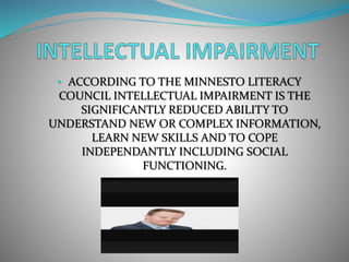 • ACCORDING TO THE MINNESTO LITERACY
COUNCIL INTELLECTUAL IMPAIRMENT IS THE
SIGNIFICANTLY REDUCED ABILITY TO
UNDERSTAND NEW OR COMPLEX INFORMATION,
LEARN NEW SKILLS AND TO COPE
INDEPENDANTLY INCLUDING SOCIAL
FUNCTIONING.
 
