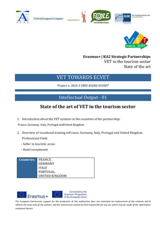 The European Commission support for the production of this publication does not constitute an endorsement of the contents which
reflects the views only of the authors, and the Commission cannot be held responsible for any use which may be made of the information
contained therein.
Erasmus+| KA2 Strategic Partnerships
VET in the tourism sector
State of the art
VET TOWARDS ECVET
Project n. 2015-1-FR01-KA202-015007
Intellectual Output - 01
State of the art of VET in the tourism sector
1. Introduction about the VET systems in the countries of the partnership:
France, Germany, Italy,Portugal andUnited Kingdom
2. Overview of vocational training inFrance, Germany, Italy, Portugal and United Kingdom
Professional Field:
- Seller in touristic areas
- Hotel receptionist
Countries: FRANCE
GERMANY
ITALY
PORTUGAL
UNITED KINGDOM
 