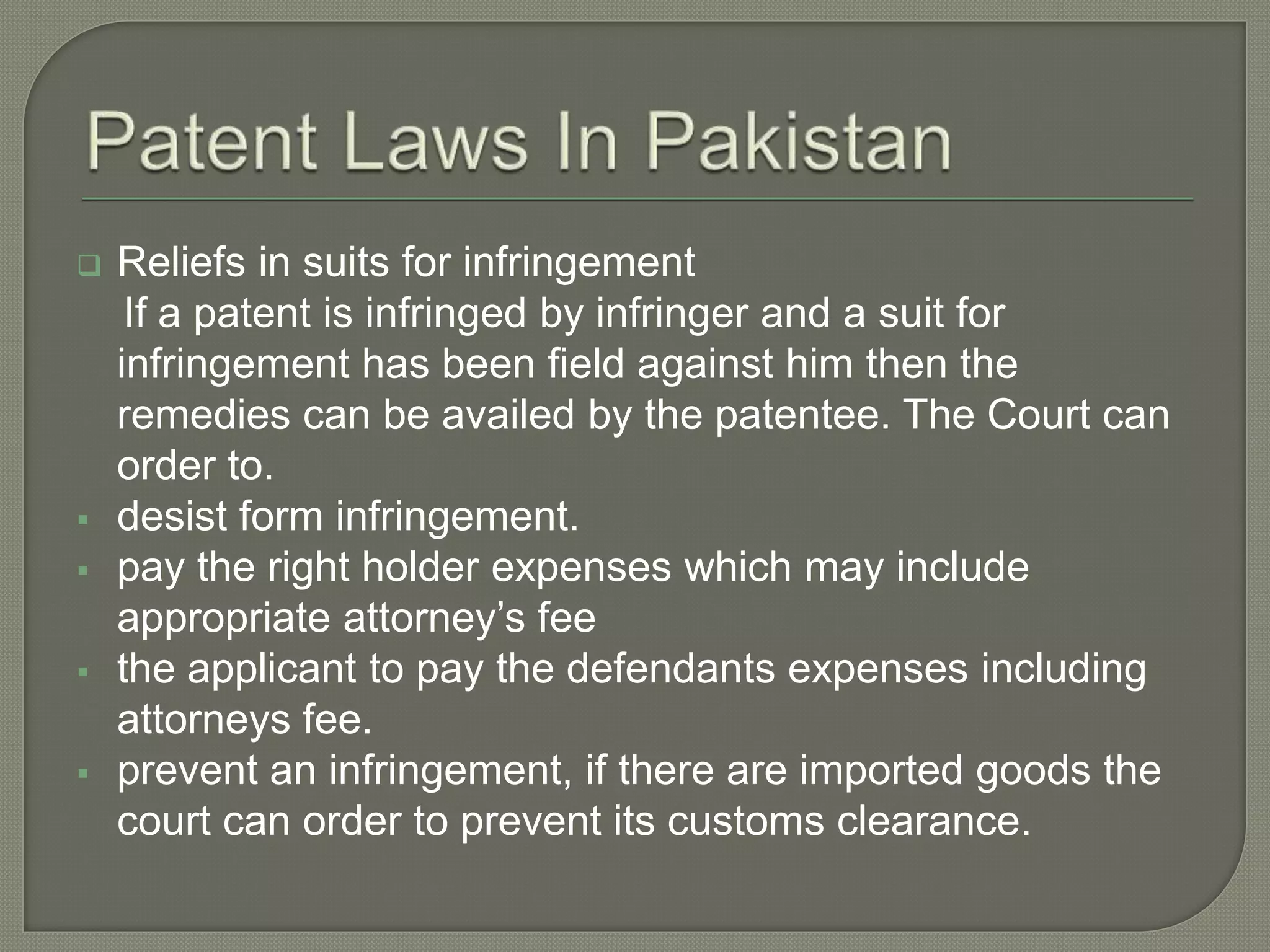  Reliefs in suits for infringement
If a patent is infringed by infringer and a suit for
infringement has been field against him then the
remedies can be availed by the patentee. The Court can
order to.
 desist form infringement.
 pay the right holder expenses which may include
appropriate attorney’s fee
 the applicant to pay the defendants expenses including
attorneys fee.
 prevent an infringement, if there are imported goods the
court can order to prevent its customs clearance.
 