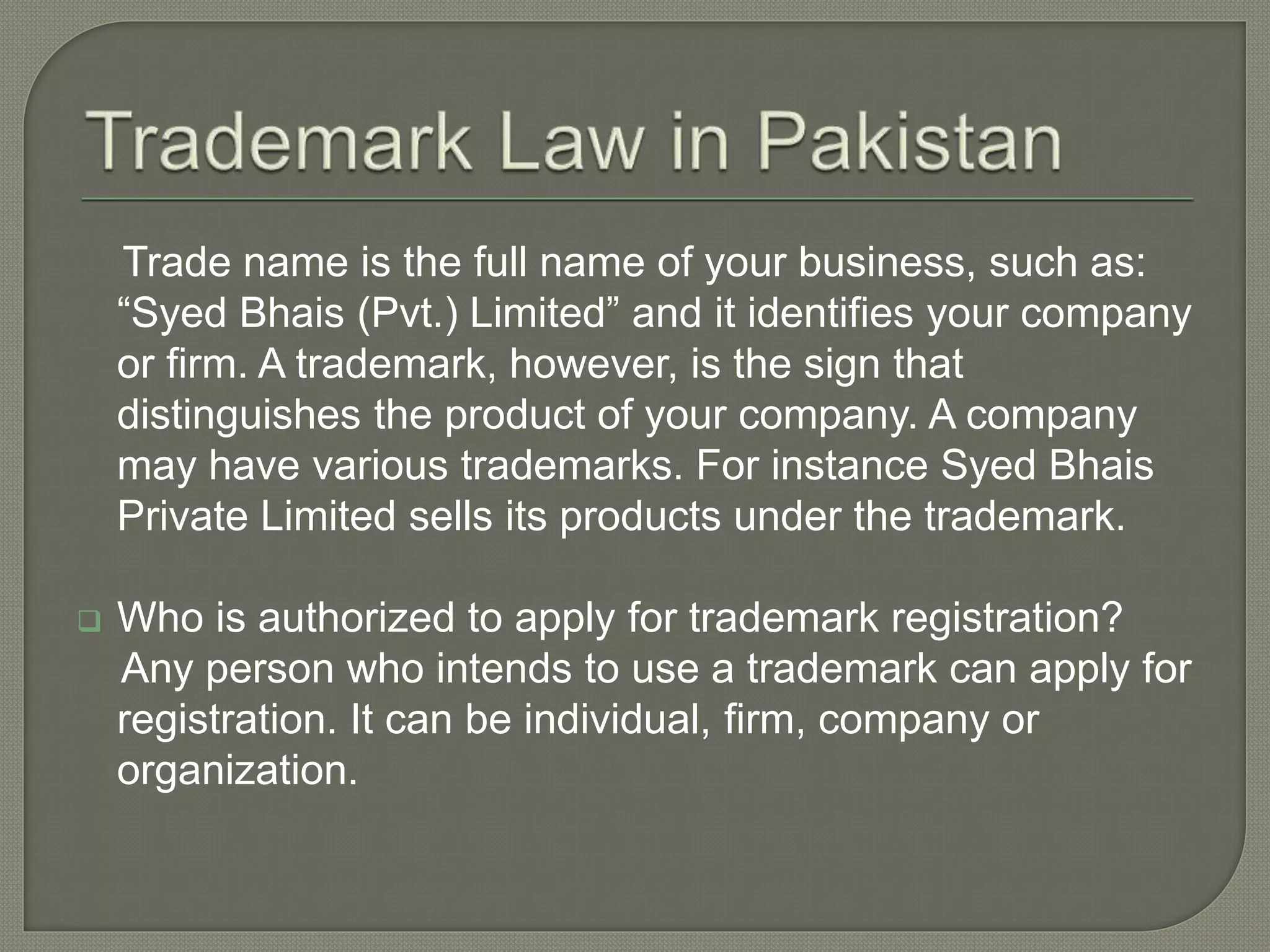 Trade name is the full name of your business, such as:
“Syed Bhais (Pvt.) Limited” and it identifies your company
or firm. A trademark, however, is the sign that
distinguishes the product of your company. A company
may have various trademarks. For instance Syed Bhais
Private Limited sells its products under the trademark.
 Who is authorized to apply for trademark registration?
Any person who intends to use a trademark can apply for
registration. It can be individual, firm, company or
organization.
 