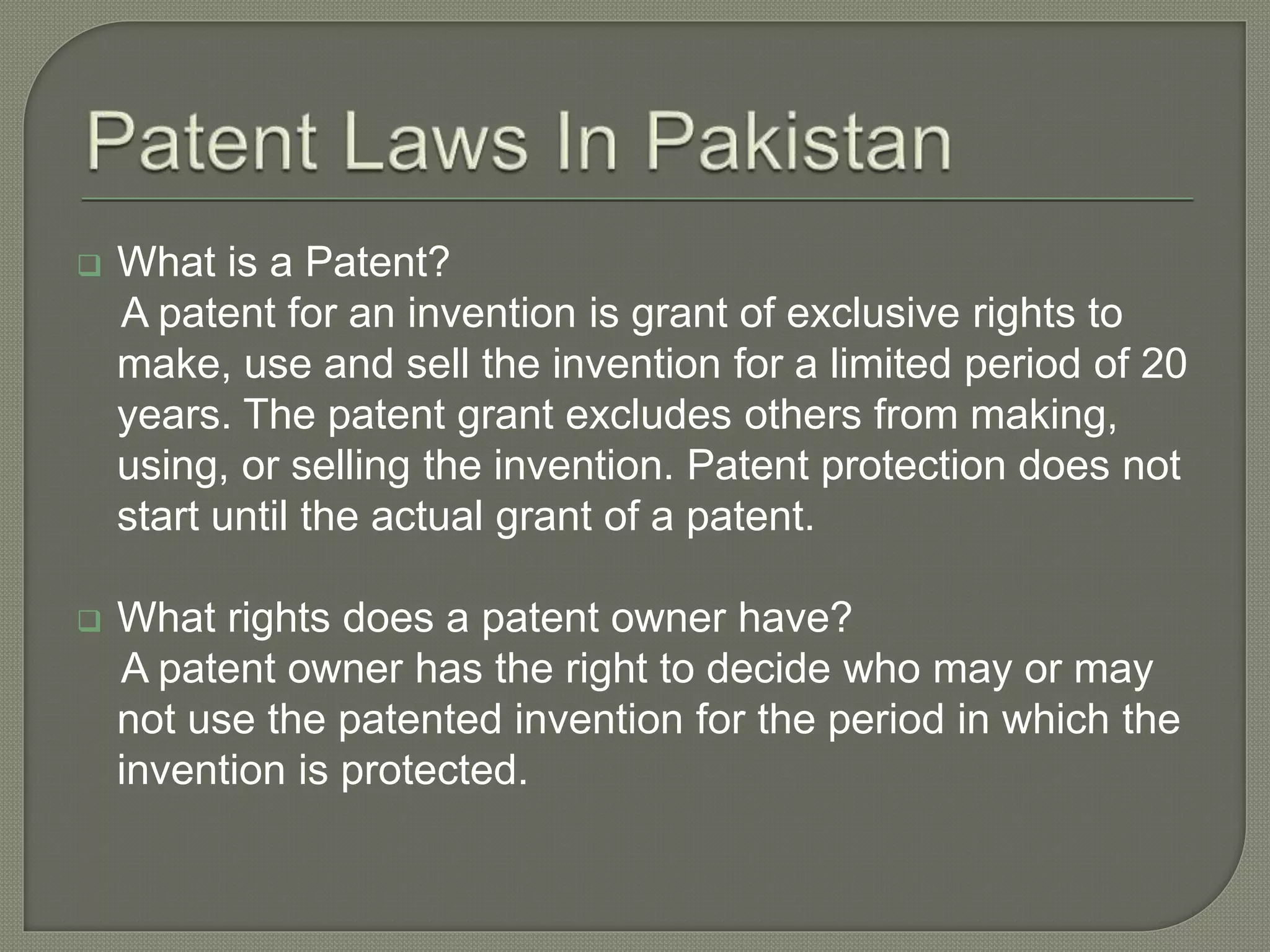  What is a Patent?
A patent for an invention is grant of exclusive rights to
make, use and sell the invention for a limited period of 20
years. The patent grant excludes others from making,
using, or selling the invention. Patent protection does not
start until the actual grant of a patent.
 What rights does a patent owner have?
A patent owner has the right to decide who may or may
not use the patented invention for the period in which the
invention is protected.
 