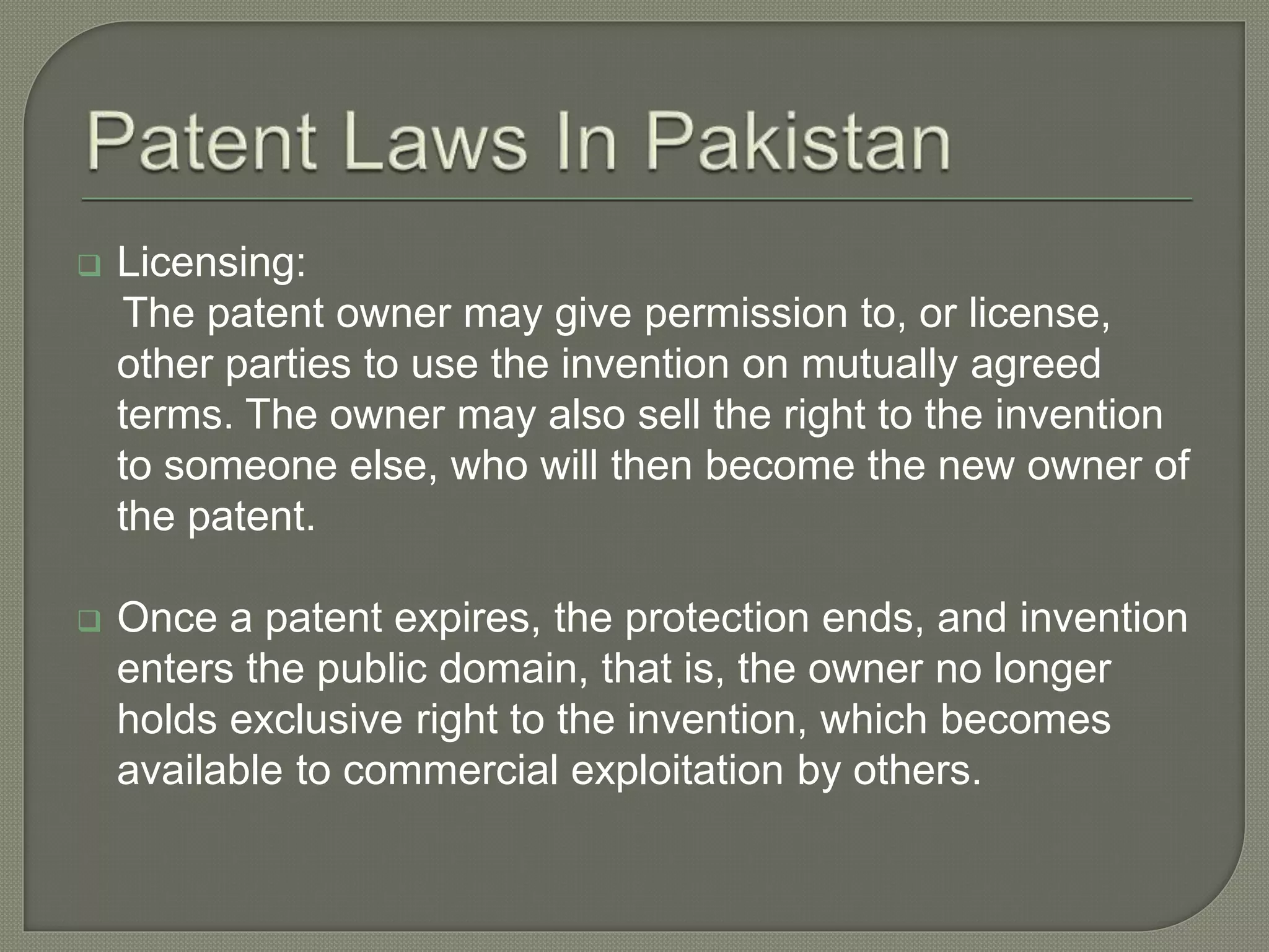  Licensing:
The patent owner may give permission to, or license,
other parties to use the invention on mutually agreed
terms. The owner may also sell the right to the invention
to someone else, who will then become the new owner of
the patent.
 Once a patent expires, the protection ends, and invention
enters the public domain, that is, the owner no longer
holds exclusive right to the invention, which becomes
available to commercial exploitation by others.
 