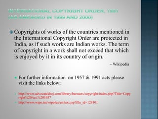  Copyrights of works of the countries mentioned in
the International Copyright Order are protected in
India, as if such works are Indian works. The term
of copyright in a work shall not exceed that which
is enjoyed by it in its country of origin.
 For further information on 1957 & 1991 acts please
visit the links below:
 http://www.advocatekhoj.com/library/bareacts/copyright/index.php?Title=Copy
right%20Act,%201957
 http://www.wipo.int/wipolex/en/text.jsp?file_id=128101
~ Wikipedia
 
