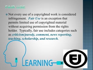  Not every use of a copyrighted work is considered
infringement. Fair Use is an exception that
permits limited use of copyrighted material
without acquiring permission from the rights
holder. Typically, fair use includes categories such
as criticism/parody, comment, news reporting,
teaching, scholarship, and research.
 