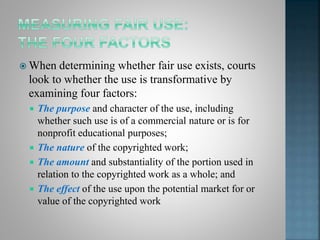  When determining whether fair use exists, courts
look to whether the use is transformative by
examining four factors:
 The purpose and character of the use, including
whether such use is of a commercial nature or is for
nonprofit educational purposes;
 The nature of the copyrighted work;
 The amount and substantiality of the portion used in
relation to the copyrighted work as a whole; and
 The effect of the use upon the potential market for or
value of the copyrighted work
 