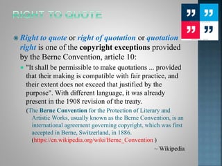  Right to quote or right of quotation or quotation
right is one of the copyright exceptions provided
by the Berne Convention, article 10:
 "It shall be permissible to make quotations ... provided
that their making is compatible with fair practice, and
their extent does not exceed that justified by the
purpose". With different language, it was already
present in the 1908 revision of the treaty.
(The Berne Convention for the Protection of Literary and
Artistic Works, usually known as the Berne Convention, is an
international agreement governing copyright, which was first
accepted in Berne, Switzerland, in 1886.
(https://en.wikipedia.org/wiki/Berne_Convention )
~ Wikipedia
 