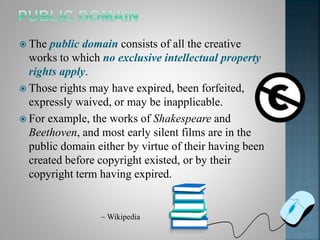  The public domain consists of all the creative
works to which no exclusive intellectual property
rights apply.
 Those rights may have expired, been forfeited,
expressly waived, or may be inapplicable.
 For example, the works of Shakespeare and
Beethoven, and most early silent films are in the
public domain either by virtue of their having been
created before copyright existed, or by their
copyright term having expired.
~ Wikipedia
 