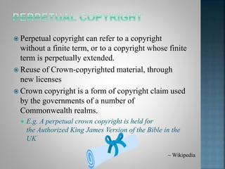  Perpetual copyright can refer to a copyright
without a finite term, or to a copyright whose finite
term is perpetually extended.
 Reuse of Crown-copyrighted material, through
new licenses
 Crown copyright is a form of copyright claim used
by the governments of a number of
Commonwealth realms.
 E.g. A perpetual crown copyright is held for
the Authorized King James Version of the Bible in the
UK
~ Wikipedia
 