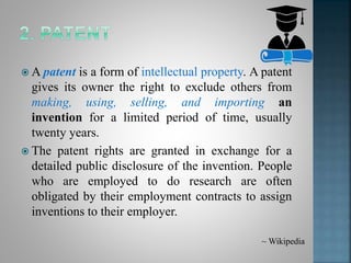  A patent is a form of intellectual property. A patent
gives its owner the right to exclude others from
making, using, selling, and importing an
invention for a limited period of time, usually
twenty years.
 The patent rights are granted in exchange for a
detailed public disclosure of the invention. People
who are employed to do research are often
obligated by their employment contracts to assign
inventions to their employer.
~ Wikipedia
 