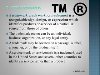  A trademark, trade mark, or trade-mark is a
recognizable sign, design, or expression which
identifies products or services of a particular
source from those of others
 The trademark owner can be an individual,
business organization, or any legal entity.
 A trademark may be located on a package, a label,
a voucher, or on the product itself.
 A service mark or servicemark is a trademark used
in the United States and several other countries to
identify a service rather than a product
~ Wikipedia
 