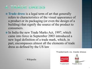  Trade dress is a legal term of art that generally
refers to characteristics of the visual appearance of
a product or its packaging (or even the design of a
building) that signify the source of the product to
consumers.
 In India the new Trade Marks Act, 1997, which
came into force in September 2003 introduced a
new legal definition of a trade mark, which, in
part, encompasses almost all the elements of trade
dress as defined by the US law
~ Wikipedia
 