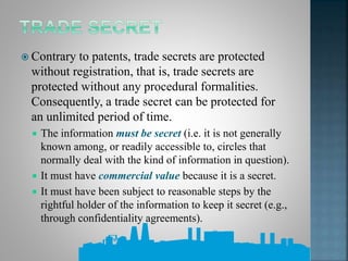  Contrary to patents, trade secrets are protected
without registration, that is, trade secrets are
protected without any procedural formalities.
Consequently, a trade secret can be protected for
an unlimited period of time.
 The information must be secret (i.e. it is not generally
known among, or readily accessible to, circles that
normally deal with the kind of information in question).
 It must have commercial value because it is a secret.
 It must have been subject to reasonable steps by the
rightful holder of the information to keep it secret (e.g.,
through confidentiality agreements).
 