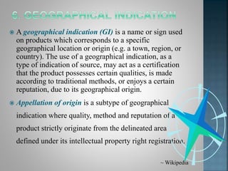  A geographical indication (GI) is a name or sign used
on products which corresponds to a specific
geographical location or origin (e.g. a town, region, or
country). The use of a geographical indication, as a
type of indication of source, may act as a certification
that the product possesses certain qualities, is made
according to traditional methods, or enjoys a certain
reputation, due to its geographical origin.
 Appellation of origin is a subtype of geographical
indication where quality, method and reputation of a
product strictly originate from the delineated area
defined under its intellectual property right registration.
~ Wikipedia
 