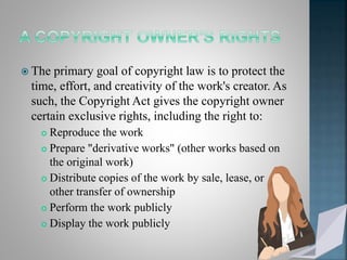  The primary goal of copyright law is to protect the
time, effort, and creativity of the work's creator. As
such, the Copyright Act gives the copyright owner
certain exclusive rights, including the right to:
 Reproduce the work
 Prepare "derivative works" (other works based on
the original work)
 Distribute copies of the work by sale, lease, or
other transfer of ownership
 Perform the work publicly
 Display the work publicly
 