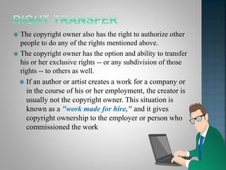  The copyright owner also has the right to authorize other
people to do any of the rights mentioned above.
 The copyright owner has the option and ability to transfer
his or her exclusive rights -- or any subdivision of those
rights -- to others as well.
 If an author or artist creates a work for a company or
in the course of his or her employment, the creator is
usually not the copyright owner. This situation is
known as a "work made for hire," and it gives
copyright ownership to the employer or person who
commissioned the work
 