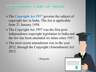  The Copyright Act 1957 governs the subject of
copyright law in India. The Act is applicable
from 21 January 1958.
 The Copyright Act 1957 was the first post-
independence copyright legislation in India and
the law has been amended six times since 1957.
 The most recent amendment was in the year
2012, through the Copyright (Amendment) Act
2012.
~ Wikipedia
 