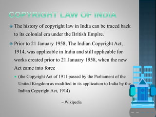  The history of copyright law in India can be traced back
to its colonial era under the British Empire.
 Prior to 21 January 1958, The Indian Copyright Act,
1914, was applicable in India and still applicable for
works created prior to 21 January 1958, when the new
Act came into force
 (the Copyright Act of 1911 passed by the Parliament of the
United Kingdom as modified in its application to India by the
Indian Copyright Act, 1914)
~ Wikipedia
 