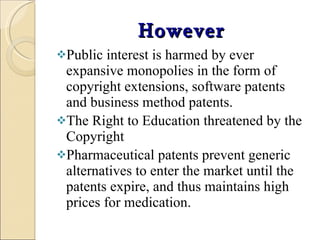 However Public interest is harmed by ever expansive monopolies in the form of copyright extensions, software patents and business method patents.  The Right to Education threatened by the Copyright Pharmaceutical patents prevent generic alternatives to enter the market until the patents expire, and thus maintains high prices for medication. 