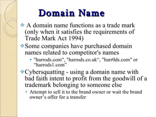 Domain Name A domain name functions as a trade mark (only when it satisfies the requirements of Trade Mark Act 1994) Some companies have purchased domain names related to competitor's names "harrods.com", "harrods.co.uk“, "harr0ds.com" or “harrods1.com” Cybersquatting -  using a domain name with bad faith intent to profit from the goodwill of a trademark belonging to someone else Attempt to sell it to the brand owner or wait the brand owner’s offer for a transfer 