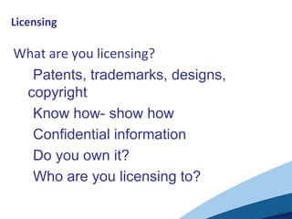 Licensing

What are you licensing?
 •Patents, trademarks, designs,
 copyright
 •Know how- show how
 •Confidential information
 •Do you own it?
 •Who are you licensing to?
 