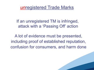 unregistered Trade Marks

   If an unregistered TM is infringed,
    attack with a ‘Passing Off’ action

  A lot of evidence must be presented,
including proof of established reputation,
confusion for consumers, and harm done
 