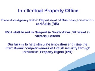 Intellectual Property Office
Executive Agency within Department of Business, Innovation
                     and Skills (BIS)

  850+ staff based in Newport in South Wales, 20 based in
                      Victoria, London

    Our task is to help stimulate innovation and raise the
  international competitiveness of British industry through
              Intellectual Property Rights (IPR)
 