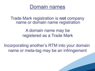 Domain names

   Trade Mark registration is not company
      name or domain name registration
           A domain name may be
         registered as a Trade Mark

Incorporating another’s RTM into your domain
  name or meta-tag may be an infringement
 