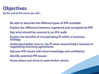 Objectives
By the end of this event you will…


      Be able to describe the different types of IPR available
      Explain the difference between registered and unregistered IPR
      Say what should be covered in an IPA audit
      Explain the benefits of incorporating IP within a business
      strategy
      Understand better how to use IP when researching a licensee or
      negotiating licensing agreements
      Discuss IPR issues with more knowledge and confidence
      Identify potential IPR issues
      Know where and when to seek further advice
 