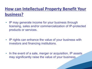 How can Intellectual Property Benefit Your
business?
• IP may generate income for your business through
  licensing, sales and/or commercialization of IP-protected
  products or services.


• IP rights can enhance the value of your business with
  investors and financing institutions.


• In the event of a sale, merger or acquisition, IP assets
  may significantly raise the value of your business
 