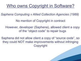 Who owns Copyright in Software?
Saphena Computing v Allied Collection Agencies (1989)

          No mention of Copyright in contract

   However, developer (Saphena), allowed client a copy
            of the “object code” to repair bugs

Saphena did not allow client a copy of “source code”, so
 they could NOT make improvements without infringing
                      Copyright
 