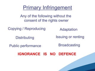 Primary Infringement
       Any of the following without the
         consent of the rights owner

Copying / Reproducing          Adaptation

    Distributing             Issuing or renting

Public performance            Broadcasting

     IGNORANCE IS NO DEFENCE
 