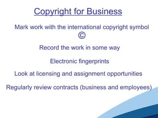 Copyright for Business
  Mark work with the international copyright symbol
                          ©
           Record the work in some way

               Electronic fingerprints

  Look at licensing and assignment opportunities

Regularly review contracts (business and employees)
 