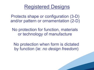 Registered Designs
Protects shape or configuration (3-D)
and/or pattern or ornamentation (2-D)

No protection for function, materials
  or technology of manufacture

 No protection when form is dictated
 by function (ie: no design freedom)
 