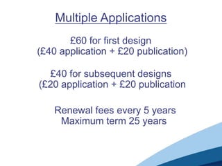 Multiple Applications
       £60 for first design
(£40 application + £20 publication)

   £40 for subsequent designs
(£20 application + £20 publication

    Renewal fees every 5 years
     Maximum term 25 years
 