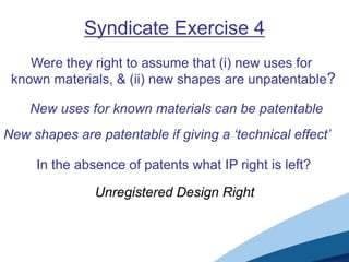 Syndicate Exercise 4
    Were they right to assume that (i) new uses for
 known materials, & (ii) new shapes are unpatentable?

    New uses for known materials can be patentable
New shapes are patentable if giving a ‘technical effect’

     In the absence of patents what IP right is left?

               Unregistered Design Right
 