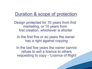 Duration & scope of protection
Design protected for 10 years from first
      marketing, or 15 years from
  first creation, whichever is shorter
 In the first five or so years the owner
       has a right against copying
 In the last five years the owner cannot
     refuse to sell a licence to others
  requesting to copy - ‘Licence of Right’
 