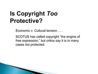 Is Copyright Too
Protective?
Economic v. Cultural tension . . .
SCOTUS has called copyright “the engine of
free expression,” but critics say it is in many
cases too protected.
 