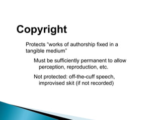 Copyright
Protects “works of authorship fixed in a
tangible medium”
Must be sufficiently permanent to allow
perception, reproduction, etc.
Not protected: off-the-cuff speech,
improvised skit (if not recorded)
 