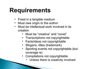 Requirements
• Fixed in a tangible medium
• Must owe origin to the author
• Must be intellectual work involved in its
creation
• Must be “creative” and “novel”
• Transcriptions not copyrightable
• Facts/ideas not copyrightable
• Slogans, titles (trademark)
• Sporting events not copyrightable (but
coverage is)
• Compilations not copyrightable
• Unless there is creativity involved
 