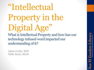 “Intellectual 
Property in the 
Digital Age” 
What is Intellectual Property and how has our 
technology infused word impacted our 
understanding of it? 
Adam Cottle, MIS 
Nikki Rech, MLIS 
 