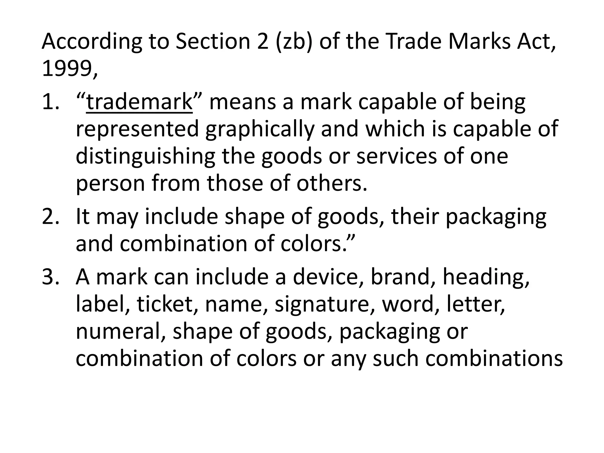 According to Section 2 (zb) of the Trade Marks Act,
1999,
1. “trademark” means a mark capable of being
represented graphically and which is capable of
distinguishing the goods or services of one
person from those of others.
2. It may include shape of goods, their packaging
and combination of colors.”
3. A mark can include a device, brand, heading,
label, ticket, name, signature, word, letter,
numeral, shape of goods, packaging or
combination of colors or any such combinations
 