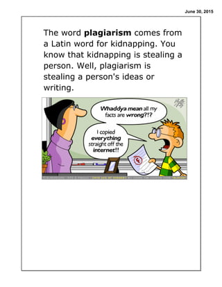 June 30, 2015
The word plagiarism comes from
a Latin word for kidnapping. You
know that kidnapping is stealing a
person. Well, plagiarism is
stealing a person's ideas or
writing.
 