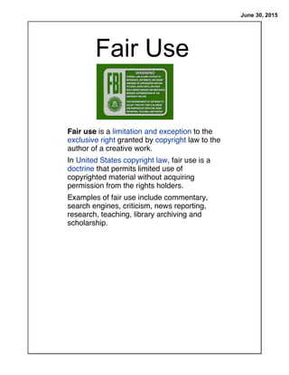 June 30, 2015
Fair Use
Fair use is a limitation and exception to the
exclusive right granted by copyright law to the
author of a creative work.
In United States copyright law, fair use is a
doctrine that permits limited use of
copyrighted material without acquiring
permission from the rights holders.
Examples of fair use include commentary,
search engines, criticism, news reporting,
research, teaching, library archiving and
scholarship.
 