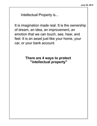 June 30, 2015
It is imagination made real. It is the ownership
of dream, an idea, an improvement, an
emotion that we can touch, see, hear, and
feel. It is an asset just like your home, your
car, or your bank account.
Intellectual Property is...
There are 4 ways to protect
"intellectual property"
 